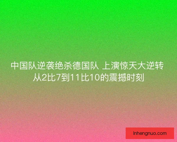 中国队逆袭绝杀德国队 上演惊天大逆转 从2比7到11比10的震撼时刻