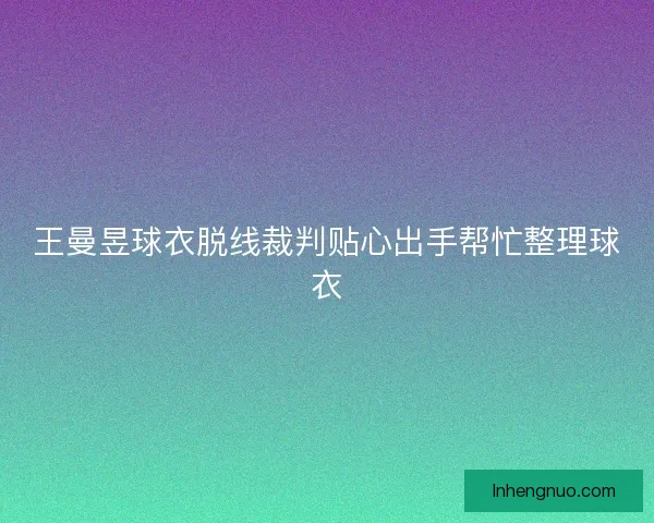 王曼昱球衣脱线裁判贴心出手帮忙整理球衣
