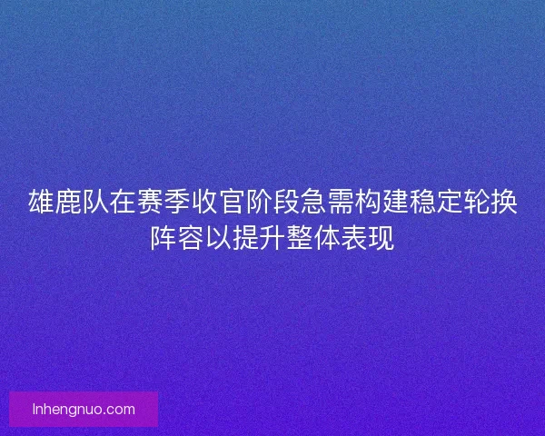 雄鹿队在赛季收官阶段急需构建稳定轮换阵容以提升整体表现