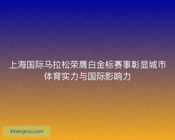 上海国际马拉松荣膺白金标赛事彰显城市体育实力与国际影响力