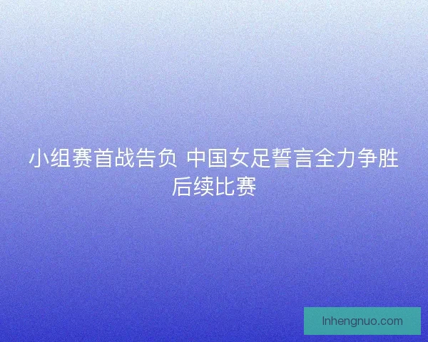 小组赛首战告负 中国女足誓言全力争胜后续比赛